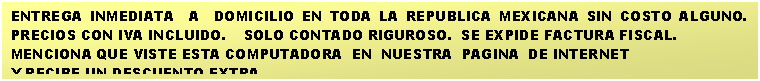 Cuadro de texto: ENTREGA INMEDIATA  A  DOMICILIO EN TODA LA REPUBLICA MEXICANA SIN COSTO ALGUNO.    PRECIOS CON IVA INCLUIDO.    SOLO CONTADO RIGUROSO.  SE EXPIDE FACTURA FISCAL.
MENCIONA QUE VISTE ESTA COMPUTADORA  EN  NUESTRA  PAGINA  DE INTERNET 
Y RECIBE UN DESCUENTO EXTRA.

