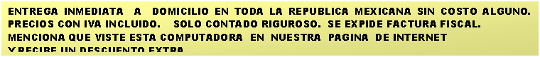 Cuadro de texto: ENTREGA INMEDIATA  A  DOMICILIO EN TODA LA REPUBLICA MEXICANA SIN COSTO ALGUNO.    PRECIOS CON IVA INCLUIDO.    SOLO CONTADO RIGUROSO.  SE EXPIDE FACTURA FISCAL.
MENCIONA QUE VISTE ESTA COMPUTADORA  EN  NUESTRA  PAGINA  DE INTERNET 
Y RECIBE UN DESCUENTO EXTRA.

